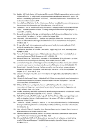 79
116.	 Gladden RM, Vivolo-Kantor AM, Hamburger ME, Lumpkin CD. Bullying surveillance among youths:
Uniform definitions for public health and recommended data elements, Version 1.0. Atlanta, GA:
National Center for Injury Prevention and Control, Centers for Disease Control and Prevention and
US Department of Education; 2014.
117.	 Evans CB, Fraser MW, Cotter KL. The effectiveness of school-based bullying prevention programs:
A systematic review. Aggression and Violent Behavior. 2014;19(5):532–44.
118.	 Farrington D, Ttofi M. School-based programs to reduce bullying and victimization: a systematic
review. Campbell Systematic Reviews. 2009 (http://campbellcollaboration.org/lib/project/77/,
accessed 11 June 2015).
119.	 Olweus D. Annotation: Bullying at school: Basic facts and effects of a school-based intervention
program. Child Psychology  Psychiatry  Allied Disciplines. 1994.
120.	 Salmivalli C, Kärnä A, Poskiparta E. Counteracting bullying in Finland: The KiVa program and its
effects on different forms of being bullied. International Journal of Behavioral Development.
2011;35(5):405–11.
121.	 Ortega R, Del Rey R. Aciertos y desaciertos del proyecto Sevilla Anti-violencia Escolar (SAVE).
Revista de educación. 2001;324:253–70.
122.	 Cunningham W, Cohan LM, Naudeau S, McGinnis L. Supporting youth at risk. Washington, DC:
World Bank; 2008.
123.	 Posner JK, Vandell DL. Low-income children’s after-school care: Are there beneficial effects of
after-school programs? Child development. 1994;65(2):440–56.
124.	 Shapiro J, Trevino JM. Compensatory education for disadvantaged Mexican students: An impact
evaluation using propensity score matching: World Bank Publications; 2004.
125.	 Cameron L. Can a public scholarship program successfully reduce school drop-outs in a time of
economic crisis? Evidence from Indonesia. Economics of Education Review. 2009;28(3):308–17.
126.	 Goldschmidt P, Huang D, Chinen M. The long-term effects of after-school programming on
educational adjustment and juvenile crime: A study of the LA’s BEST after-school program. Los
Angeles: UCLA/CRESST 2007;8:2008.
127.	 Education Development Center. Radio Instruction to Strengthen Education (RISE). Report. Dar es
Salam:2010.
128.	 Fellmeth GL, Heffernan C, Nurse J, Habibula S, Sethi D. Educational and skills-based interventions
for preventing relationship and dating violence in adolescents and young adults. Cochrane
Database Syst Rev. 2013;6:CD004534.
129.	 Whitaker D, Morrison S, Lindquist C, Hawkins S, O’Neil J, Nesius A et al. A critical review of
interventions for the primary prevention of perpetration of partner violence. Aggression and
Violent Behavior. 2006;11(2):151–66.
130.	 PREPARE. Promoting Sexual and Reproductive Health among adolescents in southern and eastern
Africa 2014 [website] (http://prepare.b.uib.no/, accessed 3 June 2015).
131.	 Wolfe DA, Crooks C, Jaffe P, Chiodo D, Hughes R, Ellis W et al. A school-based program to prevent
adolescent dating violence: a cluster randomized trial. Archives of Pediatrics  Adolescent
Medicine. 2009;163(8):692.
132.	 Catalano RF, Oesterle S, Fleming CB, Hawkins JD. The importance of bonding to school for healthy
development: Findings from the Social Development Research Group. Journal of School Health.
2004;74(7):252–61.
133.	 Hahn A, Leavitt T, Aaron P. Evaluation of the Quantum Opportunities Program: Did the program
work? Waltham, MA: Brandeis University; 1994.
134.	 Slavin R. Can financial incentives enhance educational outcomes? Evidence from international
experiments. Best Evidence Encyclopeida (BEE). 2009.
135.	 Behrman JR, Parker SW, Todd PE. Do conditional cash transfers for schooling generate lasting
benefits? A five-year followup of PROGRESA/Oportunidades. Journal of Human Resources.
2011;46(1):93–122.
REFERÊNCIAS
 