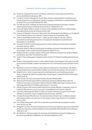 80
PREVENINDO A VIOLÊNCIA JUVENIL: UM PANORAMA DAS EVIDÊNCIAS
136.	 Fiszbein A, Schady NR, Ferreira FH. Conditional cash transfers: reducing present and future
poverty. World Bank Publications; 2009.
137.	 Fernald LC, Gertler PJ, Neufeld LM. 10-year effect of Oportunidades, Mexico’s conditional cash
transfer programme, on child growth, cognition, language, and behaviour: a longitudinal follow-
up study. The Lancet. 2009;374(9706):1997–2005.
138.	 Ferro AR, Kassouf AL. Avaliação do impacto dos programas de bolsa escola sobre o trabalho
infantil no Brasil. Pesquisa e Planejamento Econômico. 2005;35(3):417–44.
139.	 Soares SSD. Bolsa Família, its design, its impacts and possibilities for the future. Working Paper,
International Policy Centre for Inclusive Growth, 2012.
140.	 Attanasio O, Battistin E, Fitzsimons E, Mesnard A, Vera-Hernandez M. How Effective are Conditional
Cash Transfers? Evidence from Colombia. London: Institute for Fiscal Studies, 2005.
141.	 Lindert K. Brazil: Bolsa Familia Program – scaling-up cash transfers for the poor. 2006. In:
Sourcebook on emerging good practice in managing for development results [Internet].
Washington D.C: World Bank.
142.	 Farrington D, Ttofi M. School-based programs to reduce bullying and victimization. Campbell
Systematic Reviews. 2009;6.
143.	 Burrell NA, Zirbel CS, Allen M. Evaluating peer mediation outcomes in educational settings: A
meta-analytic review. Conflict Resolution Quarterly. 2003;21(1):7–26.
144.	 Dodge K, Dishion T, Lansford J, editors. Deviant peer influences in programs for youth: problems
and solutions. New York: The Gilford Press; 2006.
145.	 Landry R. Peers making peace: Evaluation report. Houston, TX: Research and Educational Services;
2003.
146.	 Durlak JA, Weissberg RP, Pachan M. A meta-analysis of after-school programs that seek to promote
personal and social skills in children and adolescents. Am J Community Psychol. 2010;45(3–4):294–
309.
147.	 Mahatmya D, Lohman B. Predictors of late adolescent delinquency: The protective role of after-
school activities in low-income families. Children and Youth Services Review. 2011;33(7):1309–17.
148.	 Wright R, John L, Sheel J. Lessons learned from the National Arts and Youth Demonstration
Project: Longitudinal study of a Canadian after-school program. Journal of Child  Family Studies.
2007;16(1):48–58.
149.	 Open Schools: education and culture for peace. Brazilia: UNESCO; 2008.
150.	 Abramovay M. Abrindo espaços Bahia: avaliação do programa: UNESCO: Observatório de
Violências nas Escolas: Universidade Católica de Brasília: UNIRIO; 2003 (http://unesdoc.unesco.
org/images/0013/001313/131368por.pdf, accessed 11 June 2015).
151.	 Garrido V, Quintro LAM. Serious (violent and chronic) juvenile offenders: A systematic review of
treatment effectiveness in secure corrections. Campbell Systematic Reviews. 2007;3(7).
152.	 Lipsey M, Landenberger NA, Wilson SJ. Effects of cognitive-behavioral programs for criminal
offenders: A systematic review. Campbell Systematic Reviews. 2007;3(6).
153.	 Litschge CM, Vaughn MG, McCrea C. The empirical status of treatments for children and youth
with conduct problems: An overview of meta-analytic studies. Sage: Research on Social Work
Practice; 2009.
154.	 Aos S, Phipps P, Barnoski R, Lieb R. The comparative costs and benefits of programs to reduce
crime. Version 4.0. 2001.
155.	 Henggeler S, Pickrel S, Brondino M. Multisystemic treatment of substance-abusing and dependent
delinquents: Outcomes, treatment fidelity, and transportability. Mental Health Services Research.
1999;1(3):171–84.
156.	 Ross RR, Ross R. Thinking straight: The reasoning and rehabilitation program for delinquency
prevention and offender rehabilitation. Air Training  Publications; 1995.
 