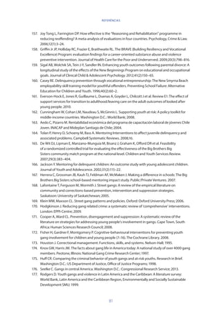 81
157.	 Joy Tong L, Farrington DP. How effective is the “Reasoning and Rehabilitation” programme in
reducing reoffending? A meta-analysis of evaluations in four countries. Psychology, Crime  Law.
2006;12(1):3–24.
158.	 Griffin Jr JP, Holliday RC, Frazier E, Braithwaite RL. The BRAVE (Building Resiliency and Vocational
Excellence) Program: evaluation findings for a career-oriented substance abuse and violence
preventive intervention. Journal of Health Care for the Poor and Underserved. 2009;20(3):798–816.
159.	 Sigal AB, Wolchik SA, Tein J-Y, Sandler IN. Enhancing youth outcomes following parental divorce: A
longitudinal study of the effects of the New Beginnings Program on educational and occupational
goals. Journal of Clinical Child  Adolescent Psychology. 2012;41(2):150–65.
160.	 Casey RE. Delinquency prevention through vocational entrepreneurship: The New Smyrna Beach
employability skill training model for youthful offenders. Preventing School Failure: Alternative
Education for Children and Youth. 1996;40(2):60–2.
161.	 Everson-Hock E, Jones R, Guillaume L, Duenas A, Goyder L, Chilcott J et al. Review E1: The effect of
support services for transition to adulthood/leaving care on the adult outcomes of looked after
young people. 2010.
162.	 Cunningham W, Cohan LM, Naudeau S, McGinnis L. Supporting youth at risk: A policy toolkit for
middle-income countries. Washington D.C.: World Bank; 2008.
163.	 Aedo C, Pizarro M. Rentabilidad económica del programa de capacitación laboral de jóvenes Chile
Joven. INACAP and Mideplan Santiago de Chile; 2004.
164.	 Tolan P, Henry D, Schoeny M, Bass A. Mentoring Interventions to affect juvenile delinquency and
associated problems. Campbell Systematic Reviews. 2008;16.
165.	 De Wit DJ, Lipman E, Manzano-Munguia M, Bisanz J, Graham K, Offord DR et al. Feasibility
of a randomized controlled trial for evaluating the effectiveness of the Big Brothers Big
Sisters community match program at the national level. Children and Youth Services Review.
2007;29(3):383–404.
166.	 Jackson Y. Mentoring for delinquent children: An outcome study with young adolescent children.
Journal of Youth and Adolescence. 2002;31(2):115–22.
167.	 Herrera C, Grossman JB, Kauh TJ, Feldman AF, McMaken J. Making a difference in schools: The Big
Brothers Big Sisters school-based mentoring impact study. Public/Private Ventures. 2007.
168.	 Lafontaine T, Ferguson M, Wormith J. Street gangs: A review of the empirical literature on
community and corrections-based prevention, intervention and suppression strategies.
Saskatoon: University of Saskatchewan; 2005.
169.	 Klein MW, Maxson CL. Street gang patterns and policies. Oxford: Oxford University Press; 2006.
170.	 Hodgkinson J. Reducing gang related crime: a systematic review of ‘comprehensive’ interventions.
London: EPPI-Centre; 2009.
171.	 Cooper A, Ward CL. Prevention, disengagement and suppression: A systematic review of the
literature on strategies for addressing young people’s involvement in gangs. Cape Town, South
Africa: Human Sciences Research Council; 2008.
172.	 Fisher H, Gardner F, Montgomery P. Cognitive-behavioural interventions for preventing youth
gang involvement for children and young people (7–16). The Cochrane Library. 2008.
173.	 Houston J. Correctional management: Functions, skills, and systems. Nelson-Hall; 1995.
174.	 Knox GW, Harris JM. The facts about gang life in America today: A national study of over 4000 gang
members. Peotone, Illinois: National Gang Crime Research Center; 1997.
175.	 Huff CR. Comparing the criminal behavior of youth gangs and at-risk youths. Research in Brief.
Washington D.C.: US Department of Justice, Office of Justice Programs; 1998.
176.	 Seelke C. Gangs in central America. Washington D.C.: Congressional Research Service; 2013.
177.	 Rodgers D. Youth gangs and violence in Latin America and the Caribbean: A literature survey:
World Bank, Latin America and the Caribbean Region, Environmentally and Socially Sustainable
Development SMU; 1999.
REFERÊNCIAS
 