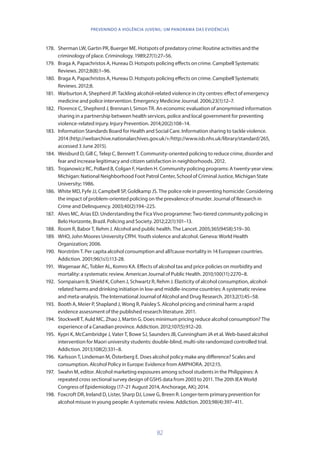82
PREVENINDO A VIOLÊNCIA JUVENIL: UM PANORAMA DAS EVIDÊNCIAS
178.	 Sherman LW, Gartin PR, Buerger ME. Hotspots of predatory crime: Routine activities and the
criminology of place. Criminology. 1989;27(1):27–56.
179.	 Braga A, Papachristos A, Hureau D. Hotspots policing effects on crime. Campbell Systematic
Reviews. 2012;8(8):1–96.
180.	 Braga A, Papachristos A, Hureau D. Hotspots policing effects on crime. Campbell Systematic
Reviews. 2012;8.
181.	 Warburton A, Shepherd JP. Tackling alcohol-related violence in city centres: effect of emergency
medicine and police intervention. Emergency Medicine Journal. 2006;23(1):12–7.
182.	 Florence C, Shepherd J, Brennan I, Simon TR. An economic evaluation of anonymised information
sharing in a partnership between health services, police and local government for preventing
violence-related injury. Injury Prevention. 2014;20(2):108–14.
183.	 Information Standards Board for Health and Social Care. Information sharing to tackle violence.
2014 (http://webarchive.nationalarchives.gov.uk/+/http://www.isb.nhs.uk/library/standard/265,
accessed 3 June 2015).
184.	 Weisburd D, Gill C, Telep C, Bennett T. Community-oriented policing to reduce crime, disorder and
fear and increase legitimacy and citizen satisfaction in neighborhoods. 2012.
185.	 Trojanowicz RC, Pollard B, Colgan F, Harden H. Community policing programs: A twenty-year view.
Michigan: National Neighborhood Foot Patrol Center, School of Criminal Justice, Michigan State
University; 1986.
186.	 White MD, Fyfe JJ, Campbell SP, Goldkamp JS. The police role in preventing homicide: Considering
the impact of problem-oriented policing on the prevalence of murder. Journal of Research in
Crime and Delinquency. 2003;40(2):194–225.
187.	 Alves MC, Arias ED. Understanding the Fica Vivo programme: Two-tiered community policing in
Belo Horizonte, Brazil. Policing and Society. 2012;22(1):101–13.
188.	 Room R, Babor T, Rehm J. Alcohol and public health. The Lancet. 2005;365(9458):519–30.
189.	 WHO, John Moores University CfPH. Youth violence and alcohol. Geneva: World Health
Organization; 2006.
190.	 Norström T. Per capita alcohol consumption and all?cause mortality in 14 European countries.
Addiction. 2001;96(1s1):113-28.
191.	 Wagenaar AC, Tobler AL, Komro KA. Effects of alcohol tax and price policies on morbidity and
mortality: a systematic review. American Journal of Public Health. 2010;100(11):2270–8.
192.	 Sornpaisarn B, Shield K, Cohen J, Schwartz R, Rehm J. Elasticity of alcohol consumption, alcohol-
related harms and drinking initiation in low-and middle-income countries: A systematic review
and meta-analysis. The International Journal of Alcohol and Drug Research. 2013;2(1):45–58.
193.	 Booth A, Meier P, Shapland J, Wong R, Paisley S. Alcohol pricing and criminal harm: a rapid
evidence assessment of the published research literature. 2011.
194.	 Stockwell T, Auld MC, Zhao J, Martin G. Does minimum pricing reduce alcohol consumption? The
experience of a Canadian province. Addiction. 2012;107(5):912–20.
195.	 Kypri K, McCambridge J, Vater T, Bowe SJ, Saunders JB, Cunningham JA et al. Web-based alcohol
intervention for Maori university students: double-blind, multi-site randomized controlled trial.
Addiction. 2013;108(2):331–8.
196.	 Karlsson T, Lindeman M, Österberg E. Does alcohol policy make any difference? Scales and
consumption. Alcohol Policy in Europe: Evidence from AMPHORA. 2012:15.
197.	 Swahn M, editor. Alcohol marketing exposures among school students in the Philippines: A
repeated cross sectional survey design of GSHS data from 2003 to 2011. The 20th IEA World
Congress of Epidemiology (17–21 August 2014, Anchorage, AK); 2014.
198.	 Foxcroft DR, Ireland D, Lister, Sharp DJ, Lowe G, Breen R. Longer-term primary prevention for
alcohol misuse in young people: A systematic review. Addiction. 2003;98(4):397–411.
 