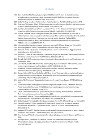 83
199.	 Blow FC, Walton MA, Murray R, Cunningham RM, Chermack ST, Barry KL et al. Intervention
attendance among emergency department patients with alcohol- and drug-use disorders.
Journal of Studies on Alcohol and Drugs. 2010;71(5):713.
200.	 Global strategy to reduce the harmful use of alcohol. Geneva: World Health Organization; 2010.
201.	 Anderson P, Chrisholm D, Fuhr D. Effectiveness and cost-effectiveness of policies and programmes
to reduce the harm caused by alcohol. Lancet. 2009;373:2234–46.
202.	 Duailibi S, Ponicki W, Grube J, Pinsky I, Laranjeira R, Raw M. The effect of restricting opening hours
on alcohol-related violence. American Journal of Public Health. 2007;97(12):2276–80.
203.	 Shaw M, Travers K, editors. Strategies and best practices in crime prevention, in particular in
relation to urban areas and youth at risk. Proceedings of the workshop held at the Eleventh United
Nations Congress on Crime Prevention and Criminal Justice, Bangkok, Thailand; 2005.
204.	 Hawkins JD, Catalano RF, Arthur MW. Promoting science-based prevention in communities.
Addictive behaviors. 2002;27(6):951–76.
205.	 International standards on drug use prevention. Vienna: UN Office on Drugs and Crime; 2013.
206.	 World Drug Report. Vienna: United Nations Office on Drugs and Crime; 2012.
207.	 Boles SM, Miotto K. Substance abuse and violence: A review of the literature. Aggression and
Violent Behavior. 2003;8(2):155–74.
208.	 Sussman S, Dent CW, Stacy AW. Project towards no drug abuse: A review of the findings and future
directions. American Journal of Health Behavior. 2002;26(5):354–65.
209.	 Gerra G, Clark NC. From coercion to cohesion: treating drug dependence through health care, not
punishment. 2009.
210.	 Chandler RK, Fletcher BW, Volkow ND. Treating drug abuse and addiction in the criminal justice
system: improving public health and safety. JAMA. 2009;301(2):183–90.
211.	 Stallwitz A, Stöver H. The impact of substitution treatment in prisons: A literature review.
International Journal of Drug Policy. 2007;18(6):464–74.
212.	 Corsaro N, Hunt ED, Hipple NK, McGarrell EF. Overview of the impact of drug market pulling levers
policing on neighborhood violence: An evaluation of the high point drug market intervention.
Criminology  Public Policy. 2012;11(2):165–6.
213.	 Volkow ND. Principles of drug addiction treatment: A research-based guide. DIANE Publishing;
2011.
214.	 Sistematización del modelo policial comunitario proactivo de Nicaragua. 1st Edition. Managua;
Policía Nacional de Nicaragua: 2011 p62 (http://www.policia.gob.ni/cedoc/sector/revistas/
sistematizacion.pdf, accessed 11 June 2015).
215.	 UNGA. United Nations Protocol against the Illicit Manufacturing of and Trafficking in Firearms,
Their Parts and Components and Ammunition. 2001.
216.	 Hemenway D, Miller M. Firearm availability and homicide rates across 26 high-income countries.
Journal of Trauma-Injury Infection and Critical Care. 2000;49(6):985–8.
217.	 Global Study on Homicide 2013: Trends, context, data. Vienna: UN Office on Drugs and Crime; 2013.
218.	 Hahn RA, Bilukha O, Crosby A, Fullilove MT, Liberman A, Moscicki E et al. Firearms laws and
the reduction of violence – A systematic review. American Journal of Preventive Medicine.
2005;28(2):40–71.
219.	 Makarios MD, Pratt TC. The effectiveness of policies and programs that attempt to reduce firearm
violence: A meta-analysis. Crime  Delinquency. 2012;58(2):222–44.
220.	 Koper C, Mayo-Wilson E. police strategies for reducing illegal possession and carrying of firearms.
2012.
221.	 Matzopoulos RG, Thompson ML, Myers JE. Firearm and nonfirearm homicide in 5 South
African cities: A retrospective population-based study. American Journal of Public Health.
2014;104(3):455–60.
REFERÊNCIAS
 