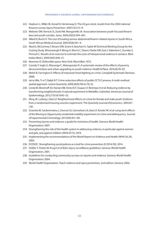 84
PREVENINDO A VIOLÊNCIA JUVENIL: UM PANORAMA DAS EVIDÊNCIAS
222.	 Hepburn L, Miller M, Azrael D, Hemenway D. The US gun stock: results from the 2004 national
firearms survey. Injury Prevention. 2007;13(1):15–9.
223.	 Webster DW, Vernick JS, Zeoli AM, Manganello JA. Association between youth-focused firearm
laws and youth suicides. Jama. 2004;292(5):594–601.
224.	 Allard D, Burch V. The cost of treating serious abdominal firearm-related injuries in South Africa.
South African Medical Journal. 2005;95(8):591–4.
225.	 Ward E, McCartney T, Brown DW, Grant A, Butchart A, Taylor M.Technical Working Group for the
Costing Study. Bhoorasingh P, Wong H, Morris C, Deans-Clarke AM, East J, Valentine C, Dundas S,
Pinnock C. Results of an exercise to estimate the costs of interpersonal violence in Jamaica. West
Indian Med J. 2009;58(5):446–51.
226.	 Newman O. Defensible space. New York: Macmillan; 1972.
227.	 Cassidy T, Inglis G, Wiysonge C, Matzopoulos R. A systematic review of the effects of poverty
deconcentration and urban upgrading on youth violence. Health  Place. 2014;26:78–87.
228.	 Welsh B, Farrington D. Effects of improved street lighting on crime. Campbell Systematic Reviews;
2008.
229.	 Jerry HRe, Tr vi T, Ralph B T. Crime reduction effects of public CCTV Cameras: A multi-method
spatial approach. Justice Quarterly. 2009;26(4):746 to 70; 25.
230.	 Cerda M, Morenoff JD, Hansen BB, Hicks KJT, Duque LF, Restrepo A et al. Reducing violence by
transforming neighborhoods: A natural experiment in Medellin, Colombia. American Journal of
Epidemiology. 2012;175(10):1045–53.
231.	 Kling JR, Ludwig J, Katz LF. Neighborhood effects on crime for female and male youth: Evidence
from a randomized housing voucher experiment. The Quarterly Journal of Economics. 2005:87–
130.
232.	 Sciandra M, Sanbonmatsu L, Duncan GJ, Gennetian LA, Katz LF, Kessler RC et al. Long-term effects
of the Moving to Opportunity residential mobility experiment on crime and delinquency. Journal
of Experimental Criminology. 2013;9(4):451–89.
233.	 Preventing injuries and violence: a guide for ministries of health. Geneva: World Health
Organization; 2007.
234.	 Strengthening the role of the health system in addressing violence, in particular against women
and girls, and against children (WHA 67.15). 2014.
235.	 Implementing the recommendations of the World Report on Violence and Health (WHA 56.24).
2003.
236.	 ECOSOC. Strengthening social policies as a tool for crime prevention (E/2014/30). 2014.
237.	 Holder Y, Peden M, Krug E et al (Eds). Injury surveillance guidelines. Geneva, World Health
Organization, 2001.
238.	 Guidelines for conducting community surveys on injuries and violence. Geneva: World Health
Organization; 2004.
239	 World Health Organization. Teach violence and injury prevention, 2nd edition. Geneva: 2002.
 