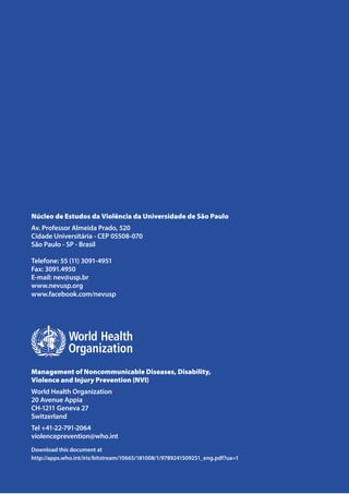 Núcleo de Estudos da Violência da Universidade de São Paulo
Av. Professor Almeida Prado, 520
Cidade Universitária - CEP 05508-070
São Paulo - SP - Brasil
Telefone: 55 (11) 3091-4951
Fax: 3091.4950
E-mail: nev@usp.br
www.nevusp.org
www.facebook.com/nevusp
Management of Noncommunicable Diseases, Disability,
Violence and Injury Prevention (NVI)
World Health Organization
20 Avenue Appia
CH-1211 Geneva 27
Switzerland
Tel +41-22-791-2064
violenceprevention@who.int
Download this document at
http://apps.who.int/iris/bitstream/10665/181008/1/9789241509251_eng.pdf?ua=1
 