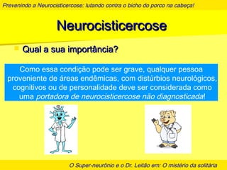 Prevenindo a Neurocisticercose: lutando contra o bicho do porco na cabeça!
O Super-neurônio e o Dr. Leitão em: O mistério da solitária
NeurocisticercoseNeurocisticercose
 Qual a sua importância?Qual a sua importância?
Como essa condição pode ser grave, qualquer pessoa
proveniente de áreas endêmicas, com distúrbios neurológicos,
cognitivos ou de personalidade deve ser considerada como
uma portadora de neurocisticercose não diagnosticada!
 