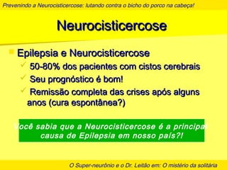 Prevenindo a Neurocisticercose: lutando contra o bicho do porco na cabeça!
O Super-neurônio e o Dr. Leitão em: O mistério da solitária
NeurocisticercoseNeurocisticercose
 Epilepsia e NeurocisticercoseEpilepsia e Neurocisticercose
 50-80% dos pacientes com cistos cerebrais50-80% dos pacientes com cistos cerebrais
 Seu prognóstico é bom!Seu prognóstico é bom!
 Remissão completa das crises após algunsRemissão completa das crises após alguns
anos (cura espontânea?)anos (cura espontânea?)
Você sabia que a Neurocisticercose é a principal
causa de Epilepsia em nosso país?!
 