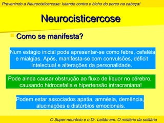 Prevenindo a Neurocisticercose: lutando contra o bicho do porco na cabeça!
O Super-neurônio e o Dr. Leitão em: O mistério da solitária
NeurocisticercoseNeurocisticercose
 Como se manifesta?Como se manifesta?
Num estágio inicial pode apresentar-se como febre, cefaléia
e mialgias. Após, manifesta-se com convulsões, déficit
intelectual e alterações da personalidade.
Pode ainda causar obstrução ao fluxo de líquor no cérebro,
causando hidrocefalia e hipertensão intracraniana!
Podem estar associados apatia, amnésia, demência,
alucinações e distúrbios emocionais.
 