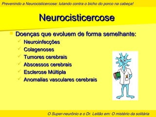 Prevenindo a Neurocisticercose: lutando contra o bicho do porco na cabeça!
O Super-neurônio e o Dr. Leitão em: O mistério da solitária
NeurocisticercoseNeurocisticercose
 Doenças que evoluem de forma semelhante:Doenças que evoluem de forma semelhante:
 NeuroinfecçõesNeuroinfecções
 ColagenosesColagenoses
 Tumores cerebraisTumores cerebrais
 Abscessos cerebraisAbscessos cerebrais
 Esclerose MúltiplaEsclerose Múltipla
 Anomalias vasculares cerebraisAnomalias vasculares cerebrais
 