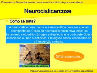 Prevenindo a Neurocisticercose: lutando contra o bicho do porco na cabeça!
O Super-neurônio e o Dr. Leitão em: O mistério da solitária
NeurocisticercoseNeurocisticercose
 Como se trata?Como se trata?
A neurocisticercose inativa e assintomática deve ser apenas
acompanhada. Casos de neurocisticercose ativa indica-se
tratamento sintomático (drogas antiepilépticas e corticosteróides),
associados ou não a cisticidas. Em alguns casos, recomenda-se
a intervenção cirúrgica.
Difícil tratamento...
 