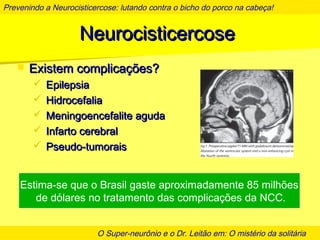 Prevenindo a Neurocisticercose: lutando contra o bicho do porco na cabeça!
O Super-neurônio e o Dr. Leitão em: O mistério da solitária
NeurocisticercoseNeurocisticercose
 Existem complicações?Existem complicações?
 EpilepsiaEpilepsia
 HidrocefaliaHidrocefalia
 Meningoencefalite agudaMeningoencefalite aguda
 Infarto cerebralInfarto cerebral
 Pseudo-tumoraisPseudo-tumorais
Estima-se que o Brasil gaste aproximadamente 85 milhões
de dólares no tratamento das complicações da NCC.
 