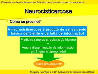 Prevenindo a Neurocisticercose: lutando contra o bicho do porco na cabeça!
O Super-neurônio e o Dr. Leitão em: O mistério da solitária
NeurocisticercoseNeurocisticercose
 Como se previne?Como se previne?
A neurocisticercose é produto de saneamento
básico deficiente e de falta de informação!
Fácil prevenção!!!
Medidas simples e radicais de higiene
+
Ampla disseminação da informação
em linguajar apropriado!
 