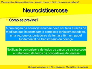Prevenindo a Neurocisticercose: lutando contra o bicho do porco na cabeça!
O Super-neurônio e o Dr. Leitão em: O mistério da solitária
NeurocisticercoseNeurocisticercose
 Como se previne?Como se previne?
A prevenção da neurocisticercose deve ser feita através de
medidas que interrompam o complexo teníase/hospedeiro,
uma vez que os portadores da teníase têm um papel
fundamental na transmissão da doença!
Notificação compulsória de todos os casos de cisticercose
e tratamento de todos os hospedeiros de teníase!
 