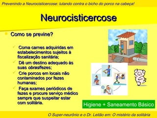 Prevenindo a Neurocisticercose: lutando contra o bicho do porco na cabeça!
O Super-neurônio e o Dr. Leitão em: O mistério da solitária
NeurocisticercoseNeurocisticercose
 Como se previne?Como se previne?
 Coma carnes adquiridas emComa carnes adquiridas em
estabelecimentos sujeitos àestabelecimentos sujeitos à
fiscalização sanitária;fiscalização sanitária;
 Dê um destino adequado àsDê um destino adequado às
suassuas obrasobras/fezes;/fezes;
 Crie porcos em locais nãoCrie porcos em locais não
contaminados por fezescontaminados por fezes
humanas;humanas;
 Faça exames periódicos deFaça exames periódicos de
fezes e procure serviço médicofezes e procure serviço médico
sempre que suspeitar estarsempre que suspeitar estar
com solitária.com solitária.
Higiene + Saneamento Básico
 