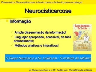Prevenindo a Neurocisticercose: lutando contra o bicho do porco na cabeça!
O Super-neurônio e o Dr. Leitão em: O mistério da solitária
NeurocisticercoseNeurocisticercose
 InformaçãoInformação
 Ampla disseminação da informação!Ampla disseminação da informação!
 Linguajar apropriado, acessível, de fácilLinguajar apropriado, acessível, de fácil
entendimento;entendimento;
 Métodos criativos e interativos!Métodos criativos e interativos!
O Super-Neurônio e o Dr. Leitão em : O mistério da solitáriaO Super-Neurônio e o Dr. Leitão em : O mistério da solitária
 