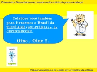 Prevenindo a Neurocisticercose: lutando contra o bicho do porco na cabeça!
O Super-neurônio e o Dr. Leitão em: O mistério da solitária
Colabore você também
para livrarmos o Brasil da
TENÍASE (SOLITÁRIA) e da
CISTICERCOSE
Oinc , Oinc !!.
 