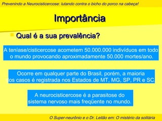 Prevenindo a Neurocisticercose: lutando contra o bicho do porco na cabeça!
O Super-neurônio e o Dr. Leitão em: O mistério da solitária
ImportânciaImportância
 Qual é a sua prevalência?Qual é a sua prevalência?
A teníase/cisticercose acometem 50.000.000 indivíduos em todo
o mundo provocando aproximadamente 50.000 mortes/ano.
Ocorre em qualquer parte do Brasil, porém, a maioria
dos casos é registrada nos Estados de MT, MG, SP, PR e SC.
A neurocisticercose é a parasitose do
sistema nervoso mais freqüente no mundo.
 