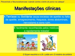 Prevenindo a Neurocisticercose: lutando contra o bicho do porco na cabeça!
O Super-neurônio e o Dr. Leitão em: O mistério da solitária
Manifestações clínicasManifestações clínicas
A Teníase ou Solitária causa excesso de apetite ou falta
de apetite, emagrecimento, fraqueza, dores abdominais,
nervosismo e sono ruim.
É facilmente reconhecida pelos médicos
e rapidamente tratada!
 