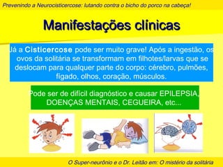 Prevenindo a Neurocisticercose: lutando contra o bicho do porco na cabeça!
O Super-neurônio e o Dr. Leitão em: O mistério da solitária
Manifestações clínicasManifestações clínicas
Já a Cisticercose pode ser muito grave! Após a ingestão, os
ovos da solitária se transformam em filhotes/larvas que se
deslocam para qualquer parte do corpo: cérebro, pulmões,
fígado, olhos, coração, músculos.
Pode ser de difícil diagnóstico e causar EPILEPSIA,
DOENÇAS MENTAIS, CEGUEIRA, etc...
 