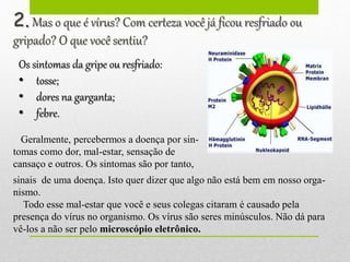 2.Mas o que é vírus? Com certeza você já ficou resfriado ou
gripado? O que você sentiu?
Os sintomas da gripe ou resfriado:
• tosse;
• dores na garganta;
• febre.
Geralmente, percebermos a doença por sin-
tomas como dor, mal-estar, sensação de
cansaço e outros. Os sintomas são por tanto,
sinais de uma doença. Isto quer dizer que algo não está bem em nosso orga-
nismo.
Todo esse mal-estar que você e seus colegas citaram é causado pela
presença do vírus no organismo. Os vírus são seres minúsculos. Não dá para
vê-los a não ser pelo microscópio eletrônico.
 