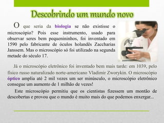 O que seria da biologia se não existisse o
microscópio? Pois esse instrumento, usado para
observar seres bem pequenininhos, foi inventado em
1590 pelo fabricante de óculos holandês Zaccharias
Janssem. Mas o microscópio só foi utilizado na segunda
metade do século 17.
Já o microscópio eletrônico foi inventado bem mais tarde: em 1039, pelo
físico russo naturalizado norte-americano Vladimir Zworykin. O microscópio
óptico amplia até 2 mil vezes um ser minúsculo, o microscópio eletrônico
consegue um aumento de 1 milhão de vezes!
Este microscópio permitiu que os cientistas fizessem um montão de
descobertas e provou que o mundo é muito mais do que podemos enxergar...
 