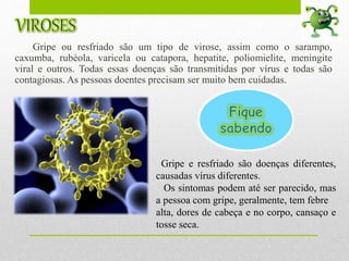 Gripe ou resfriado são um tipo de virose, assim como o sarampo,
caxumba, rubéola, varicela ou catapora, hepatite, poliomielite, meningite
viral e outros. Todas essas doenças são transmitidas por vírus e todas são
contagiosas. As pessoas doentes precisam ser muito bem cuidadas.
Gripe e resfriado são doenças diferentes,
causadas vírus diferentes.
Os sintomas podem até ser parecido, mas
a pessoa com gripe, geralmente, tem febre
alta, dores de cabeça e no corpo, cansaço e
tosse seca.
 