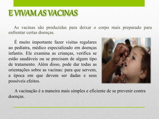 As vacinas são produzidas para deixar o corpo mais preparado para
enfrentar certas doenças.
É muito importante fazer visitas regulares
ao pediatra, médico especializado em doenças
infantis. Ele examina as crianças, verifica se
estão saudáveis ou se precisam de algum tipo
de tratamento. Além disso, pode dar todas as
orientações sobre as vacinas: para que servem,
a época em que devem ser dadas e seus
possíveis efeitos.
A vacinação é a maneira mais simples e eficiente de se prevenir contra
doenças.
 
