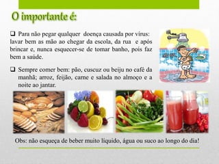  Para não pegar qualquer doença causada por vírus:
lavar bem as mão ao chegar da escola, da rua e após
brincar e, nunca esquecer-se de tomar banho, pois faz
bem a saúde.
 Sempre comer bem: pão, cuscuz ou beiju no café da
manhã; arroz, feijão, carne e salada no almoço e a
noite ao jantar.
Obs: não esqueça de beber muito líquido, água ou suco ao longo do dia!
 