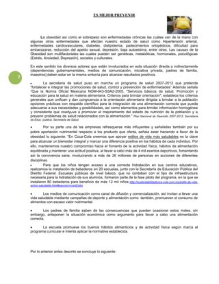 ES MEJOR PREVENIR




          La obesidad así como el sobrepeso son enfermedades crónicas las cuáles van de la mano con
    algunas otras enfermedades que afectan nuestro estado de salud como Hipertensión arterial,
    enfermedades cardiovasculares, diabetes, dislipidemia, padecimientos ortopédicos, dificultad para
    embarazarse, reducción del apetito sexual, depresión, baja autoestima, entre otras. Las causas de la
    Obesidad son multifactoriales las cuales pueden ser genéticas, metabólicas, hormonales, psicológicas
    (Estrés, Ansiedad, Depresión), sociales y culturales.

    En este sentido los diversos actores que están involucrados en esta situación directa o indirectamente
    (dependencias gubernamentales, medios de comunicación, iniciativa privada, padres de familia,
    maestros) deben estar en la misma sintonía para alcanzar resultados positivos.
2
             La secretaria de salud puso en marcha un programa de salud 2007-2012 que pretende
    “fortalecer e integrar las promociones de salud, control y prevención de enfermedades” Además señala
    “Que la Norma Oficial Mexicana NOM-043-SSA2-2005, "Servicios básicos de salud. Promoción y
    educación para la salud en materia alimentaria. Criterios para brindar orientación", establece los criterios
    generales que unifican y dan congruencia a la orientación alimentaria dirigida a brindar a la población
    opciones prácticas con respaldo científico para la integración de una alimentación correcta que pueda
    adecuarse a sus necesidades y posibilidades, así como elementos para brindar información homogénea
    y consistente que coadyuve a promover el mejoramiento del estado de nutrición de la población y a
    prevenir problemas de salud relacionados con la alimentación.” Plan Nacional de Dearrollo 2007-2012. Secretaria
    de Educ. publica, Secretaria de Salud.

             Por su parte una de las empresas refresqueras más influyentes y señaladas también por su
    pobre aportación nutrimental respecto a los producto que oferta, señala estar haciendo a favor de la
    obesidad lo siguiente: “En Coca-Cola creemos que apoyar estilos de vida más saludables es la clave
    para alcanzar un bienestar integral y marcar una diferencia positiva en los hábitos de cada individuo. Por
    ello, mantenemos nuestro compromiso hacia el fomento de la actividad física, hábitos de alimentación
    equilibrada y mantener una actitud positiva, al llevar a cabo más de 4 mil eventos deportivos, fomentando
    así la convivencia sana, involucrando a más de 26 millones de personas en acciones de diferentes
    disciplinas.
             Para que los niños tengan acceso a una correcta hidratación en sus centros educativos,
    realizamos la instalación de bebederos en 20 escuelas, junto con la Secretaría de Educación Pública del
    Distrito Federal. Escuelas públicas de nivel básico, que no contaban con el tipo de infraestructura
    necesaria para la hidratación de sus alumnos, formaron parte de la fase piloto del programa, en la que se
    instalaron 80 bebederos para beneficio de más 12 mil niños .http://sustentabilidadcoca-cola.com.mx/estilo-de-vida-
    activo-saludable.html#seccion=contEstilo

            Los medios de comunicación como canal de difusión y comercialización, así invitan a llevar una
    vida saludable mediante campañas de deporte y alimentación como también, promueven el consumo de
    alimentos con escaso valor nutrimental.

            Los padres de familia saben de las consecuencias que pueden ocasionar estos males, sin
    embargo, anteponen la situación económica como argumento para llevar a cabo una alimentación
    correcta.

           La escuela promueve los buenos hábitos alimenticios y de actividad física según marca el
    programa curricular e intenta aplicar la normativa establecida.




    Por lo anterior antes descrito se concluye lo siguiente:
 