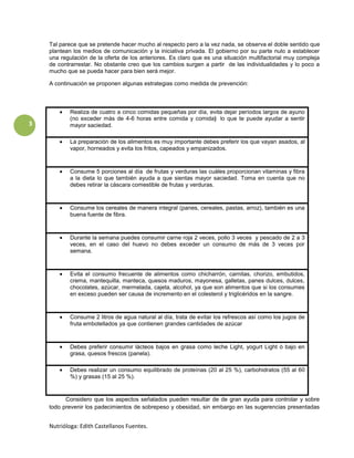 Tal parece que se pretende hacer mucho al respecto pero a la vez nada, se observa el doble sentido que
    plantean los medios de comunicación y la iniciativa privada. El gobierno por su parte nulo a establecer
    una regulación de la oferta de los anteriores. Es claro que es una situación multifactorial muy compleja
    de contrarrestar. No obstante creo que los cambios surgen a partir de las individualidades y lo poco a
    mucho que se pueda hacer para bien será mejor.

    A continuación se proponen algunas estrategias como medida de prevención:



            Realiza de cuatro a cinco comidas pequeñas por día, evita dejar períodos largos de ayuno
            (no exceder más de 4-6 horas entre comida y comida) lo que te puede ayudar a sentir
3           mayor saciedad.

            La preparación de los alimentos es muy importante debes preferir los que vayan asados, al
            vapor, horneados y evita los fritos, capeados y empanizados.



            Consume 5 porciones al día de frutas y verduras las cuáles proporcionan vitaminas y fibra
            a la dieta lo que también ayuda a que sientas mayor saciedad. Toma en cuenta que no
            debes retirar la cáscara comestible de frutas y verduras.



            Consume los cereales de manera integral (panes, cereales, pastas, arroz), también es una
            buena fuente de fibra.



            Durante la semana puedes consumir carne roja 2 veces, pollo 3 veces y pescado de 2 a 3
            veces, en el caso del huevo no debes exceder un consumo de más de 3 veces por
            semana.



            Evita el consumo frecuente de alimentos como chicharrón, carnitas, chorizo, embutidos,
            crema, mantequilla, manteca, quesos maduros, mayonesa, galletas, panes dulces, dulces,
            chocolates, azúcar, mermelada, cajeta, alcohol, ya que son alimentos que si los consumes
            en exceso pueden ser causa de incremento en el colesterol y triglicéridos en la sangre.



            Consume 2 litros de agua natural al día, trata de evitar los refrescos así como los jugos de
            fruta embotellados ya que contienen grandes cantidades de azúcar



            Debes preferir consumir lácteos bajos en grasa como leche Light, yogurt Light ó bajo en
            grasa, quesos frescos (panela).

            Debes realizar un consumo equilibrado de proteínas (20 al 25 %), carbohidratos (55 al 60
            %) y grasas (15 al 25 %).


          Considero que los aspectos señalados pueden resultar de de gran ayuda para controlar y sobre
    todo prevenir los padecimientos de sobrepeso y obesidad, sin embargo en las sugerencias presentadas


    Nutrióloga: Edith Castellanos Fuentes.
 