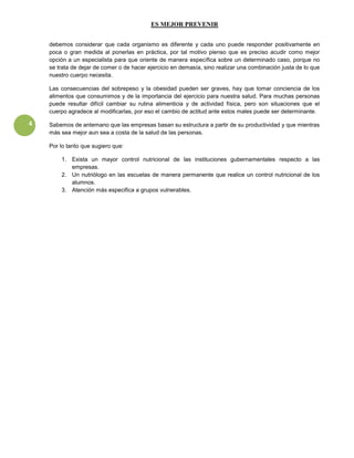 ES MEJOR PREVENIR


    debemos considerar que cada organismo es diferente y cada uno puede responder positivamente en
    poca o gran medida al ponerlas en práctica, por tal motivo pienso que es preciso acudir como mejor
    opción a un especialista para que oriente de manera específica sobre un determinado caso, porque no
    se trata de dejar de comer o de hacer ejercicio en demasía, sino realizar una combinación justa de lo que
    nuestro cuerpo necesita.

    Las consecuencias del sobrepeso y la obesidad pueden ser graves, hay que tomar conciencia de los
    alimentos que consumimos y de la importancia del ejercicio para nuestra salud. Para muchas personas
    puede resultar difícil cambiar su rutina alimenticia y de actividad física, pero son situaciones que el
    cuerpo agradece al modificarlas, por eso el cambio de actitud ante estos males puede ser determinante.

4   Sabemos de antemano que las empresas basan su estructura a partir de su productividad y que mientras
    más sea mejor aun sea a costa de la salud de las personas.

    Por lo tanto que sugiero que:

        1. Exista un mayor control nutricional de las instituciones gubernamentales respecto a las
           empresas.
        2. Un nutriólogo en las escuelas de manera permanente que realice un control nutricional de los
           alumnos.
        3. Atención más especifica a grupos vulnerables.
 