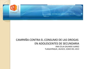 CAMPAÑA CONTRA EL CONSUMO DE LAS DROGAS
EN ADOLESCENTES DE SECUNDARIA
ANA CELIA GALINDO JUAREZ
TLAQUEPAQUE, JALISCO, JUNIO DEL 2013
 