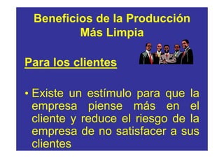 Beneficios de la Producción
         Más Limpia

Para los clientes

• Existe un estímulo para que la
  empresa piense más en el
  cliente y reduce el riesgo de la
  empresa de no satisfacer a sus
  clientes
 