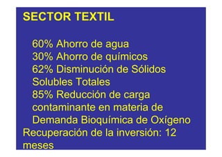 SECTOR TEXTIL

 60% Ahorro de agua
 30% Ahorro de químicos
 62% Disminución de Sólidos
 Solubles Totales
 85% Reducción de carga
 contaminante en materia de
 Demanda Bioquímica de Oxígeno
Recuperación de la inversión: 12
meses
 