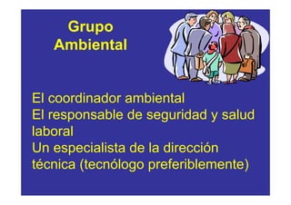 Grupo
   Ambiental


El coordinador ambiental
El responsable de seguridad y salud
laboral
Un especialista de la dirección
técnica (tecnólogo preferiblemente)
 