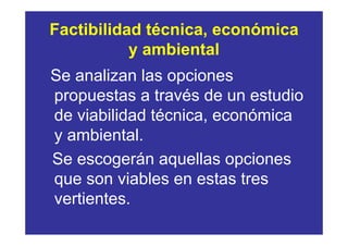 Factibilidad técnica, económica
           y ambiental
Se analizan las opciones
propuestas a través de un estudio
de viabilidad técnica, económica
y ambiental.
Se escogerán aquellas opciones
que son viables en estas tres
vertientes.
 
