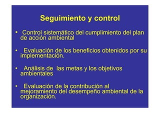 Seguimiento y control
• Control sistemático del cumplimiento del plan
    de acción ambiental

•    Evaluación de los beneficios obtenidos por su
    implementación.

•    Análisis de las metas y los objetivos
    ambientales

•    Evaluación de la contribución al
    mejoramiento del desempeño ambiental de la
    organización.
 
