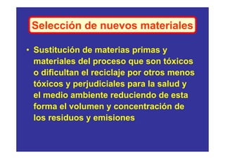 Selección de nuevos materiales

• Sustitución de materias primas y
  materiales del proceso que son tóxicos
  o dificultan el reciclaje por otros menos
  tóxicos y perjudiciales para la salud y
  el medio ambiente reduciendo de esta
  forma el volumen y concentración de
  los residuos y emisiones
 