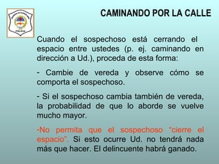 CAMINANDO POR LA CALLE
Cuando el sospechoso está cerrando el
espacio entre ustedes (p. ej. caminando en
dirección a Ud.), proceda de esta forma:
- Cambie de vereda y observe cómo se
comporta el sospechoso.
- Si el sospechoso cambia también de vereda,
la probabilidad de que lo aborde se vuelve
mucho mayor.
-No permita que el sospechoso “cierre el
espacio”. Si esto ocurre Ud. no tendrá nada
más que hacer. El delincuente habrá ganado.
 