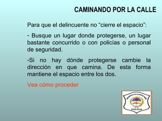 CAMINANDO POR LA CALLE
Para que el delincuente no “cierre el espacio”:
- Busque un lugar donde protegerse, un lugar
bastante concurrido o con policías o personal
de seguridad.
-Si no hay dónde protegerse cambie la
dirección en que camina. De esta forma
mantiene el espacio entre los dos.
Vea cómo proceder
 