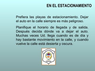 EN EL ESTACIONAMIENTO
Prefiera las playas de estacionamiento. Dejar
el auto en la calle siempre es más peligroso.
Planifique el horario de llegada y de salida.
Después decida dónde va a dejar el auto.
Muchas veces Ud. llega cuando es de día y
hay bastante movimiento en la calle, y cuando
vuelve la calle está desierta y oscura.
 