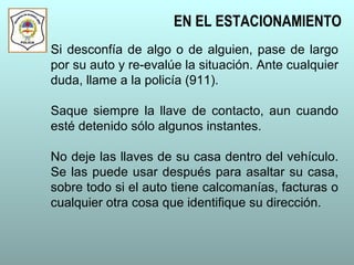 Si desconfía de algo o de alguien, pase de largo
por su auto y re-evalúe la situación. Ante cualquier
duda, llame a la policía (911).
Saque siempre la llave de contacto, aun cuando
esté detenido sólo algunos instantes.
No deje las llaves de su casa dentro del vehículo.
Se las puede usar después para asaltar su casa,
sobre todo si el auto tiene calcomanías, facturas o
cualquier otra cosa que identifique su dirección.
EN EL ESTACIONAMIENTO
 