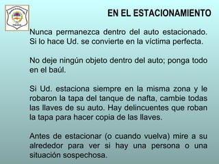 Nunca permanezca dentro del auto estacionado.
Si lo hace Ud. se convierte en la víctima perfecta.
No deje ningún objeto dentro del auto; ponga todo
en el baúl.
Si Ud. estaciona siempre en la misma zona y le
robaron la tapa del tanque de nafta, cambie todas
las llaves de su auto. Hay delincuentes que roban
la tapa para hacer copia de las llaves.
Antes de estacionar (o cuando vuelva) mire a su
alrededor para ver si hay una persona o una
situación sospechosa.
EN EL ESTACIONAMIENTO
 