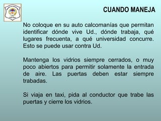 No coloque en su auto calcomanías que permitan
identificar dónde vive Ud., dónde trabaja, qué
lugares frecuenta, a qué universidad concurre.
Esto se puede usar contra Ud.
Mantenga los vidrios siempre cerrados, o muy
poco abiertos para permitir solamente la entrada
de aire. Las puertas deben estar siempre
trabadas.
Si viaja en taxi, pida al conductor que trabe las
puertas y cierre los vidrios.
CUANDO MANEJA
 