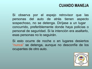 Si observa por el espejo retrovisor que las
personas del auto de atrás tienen aspecto
sospechoso, no se detenga. Diríjase a un lugar
concurrido, preferiblemente donde haya policías o
personal de seguridad. Si la intención era asaltarlo,
esas personas no lo seguirán.
Si esto ocurre de noche o en lugares desiertos
“nunca” se detenga, aunque no desconfíe de los
ocupantes de otro auto.
CUANDO MANEJA
 