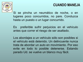 Si se pincha un neumático de noche, o en
lugares poco concurridos, no pare. Conduzca
hasta un puesto o un lugar concurrido.
Es preferible sufrir perjuicios en el vehículo
antes que correr el riesgo de ser asaltado.
Los abordajes a un vehículo sólo son posibles si
el vehículo está detenido. Un delincuente nunca
trata de abordar un auto en movimiento. Por eso
evite en todo lo posible detenerse. Estando
parado Ud. se vuelve un blanco muy fácil.
CUANDO MANEJA
 