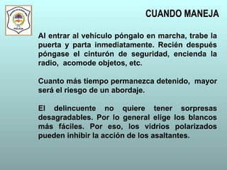 Al entrar al vehículo póngalo en marcha, trabe la
puerta y parta inmediatamente. Recién después
póngase el cinturón de seguridad, encienda la
radio, acomode objetos, etc.
Cuanto más tiempo permanezca detenido, mayor
será el riesgo de un abordaje.
El delincuente no quiere tener sorpresas
desagradables. Por lo general elige los blancos
más fáciles. Por eso, los vidrios polarizados
pueden inhibir la acción de los asaltantes.
CUANDO MANEJA
 