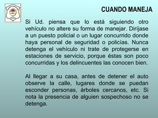 Si Ud. piensa que lo está siguiendo otro
vehículo no altere su forma de manejar. Diríjase
a un puesto policial o un lugar concurrido donde
haya personal de seguridad o policías. Nunca
detenga el vehículo ni trate de protegerse en
estaciones de servicio, porque éstas son poco
concurridas y los delincuentes las conocen bien.
Al llegar a su casa, antes de detener el auto
observe la calle, lugares donde se puedan
esconder personas, árboles cercanos, etc. Si
nota la presencia de alguien sospechoso no se
detenga.
CUANDO MANEJA
 