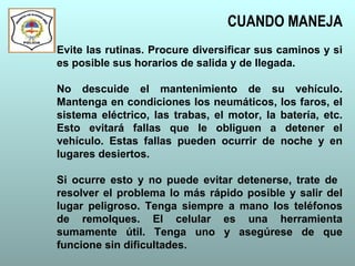CUANDO MANEJA
Evite las rutinas. Procure diversificar sus caminos y si
es posible sus horarios de salida y de llegada.
No descuide el mantenimiento de su vehículo.
Mantenga en condiciones los neumáticos, los faros, el
sistema eléctrico, las trabas, el motor, la batería, etc.
Esto evitará fallas que le obliguen a detener el
vehículo. Estas fallas pueden ocurrir de noche y en
lugares desiertos.
Si ocurre esto y no puede evitar detenerse, trate de
resolver el problema lo más rápido posible y salir del
lugar peligroso. Tenga siempre a mano los teléfonos
de remolques. El celular es una herramienta
sumamente útil. Tenga uno y asegúrese de que
funcione sin dificultades.
 