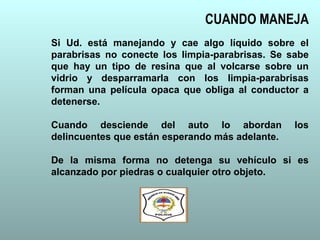 Si Ud. está manejando y cae algo líquido sobre el
parabrisas no conecte los limpia-parabrisas. Se sabe
que hay un tipo de resina que al volcarse sobre un
vidrio y desparramarla con los limpia-parabrisas
forman una película opaca que obliga al conductor a
detenerse.
Cuando desciende del auto lo abordan los
delincuentes que están esperando más adelante.
De la misma forma no detenga su vehículo si es
alcanzado por piedras o cualquier otro objeto.
CUANDO MANEJA
 