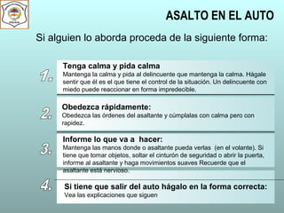ASALTO EN EL AUTO
Si alguien lo aborda proceda de la siguiente forma:
Tenga calma y pida calma
Mantenga la calma y pida al delincuente que mantenga la calma. Hágale
sentir que él es el que tiene el control de la situación. Un delincuente con
miedo puede reaccionar en forma impredecible.
Obedezca rápidamente:
Obedezca las órdenes del asaltante y cúmplalas con calma pero con
rapidez.
Informe lo que va a hacer:
Mantenga las manos donde o asaltante pueda verlas (en el volante). Si
tiene que tomar objetos, soltar el cinturón de seguridad o abrir la puerta,
informe al asaltante y haga movimientos suaves Recuerde que el
asaltante está nervioso.
Si tiene que salir del auto hágalo en la forma correcta:
Vea las explicaciones que siguen
 