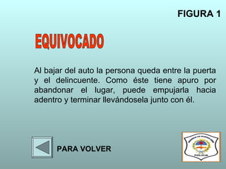 Al bajar del auto la persona queda entre la puerta
y el delincuente. Como éste tiene apuro por
abandonar el lugar, puede empujarla hacia
adentro y terminar llevándosela junto con él.
FIGURA 1
PARA VOLVER
 